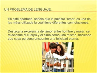 En este apartado, señala que la palabra “amor” es una de
las máss utilizada la cuál tiene diferentes connotaciones.
Destaca la excelencia del amor entre hombre y mujer; se
relacionan el cuerpo y el alma como uno mismo, haciendo
que cada persona encuentre una felicidad eterna.
 