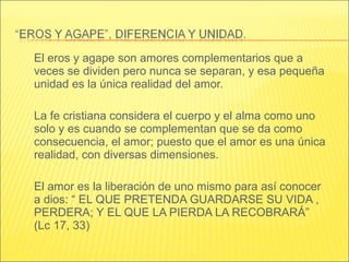 El eros y agape son amores complementarios que a
veces se dividen pero nunca se separan, y esa pequeña
unidad es la única realidad del amor.
La fe cristiana considera el cuerpo y el alma como uno
solo y es cuando se complementan que se da como
consecuencia, el amor; puesto que el amor es una única
realidad, con diversas dimensiones.
El amor es la liberación de uno mismo para así conocer
a dios: “ EL QUE PRETENDA GUARDARSE SU VIDA ,
PERDERA; Y EL QUE LA PIERDA LA RECOBRARÁ”
(Lc 17, 33)
 