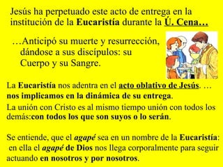 … Anticipó su muerte y resurrección, dándose a sus discípulos: su Cuerpo y su Sangre. Jesús ha perpetuado este acto de entrega en la institución de la  Eucaristía  durante la  Ú. Cena… La  Eucaristía  nos adentra en el  acto oblativo de Jesús . …  nos implicamos en la dinámica de su entrega . La unión con Cristo es al mismo tiempo unión con todos los demás: con todos los que son suyos o lo serán . Se entiende, que el   agapé  sea en un nombre de la  Eucaristía : en ella el  agapé  de Dios  nos llega corporalmente para seguir actuando  en nosotros y por nosotros .  