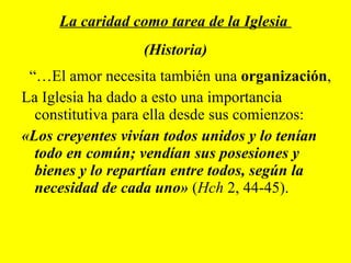 “… El amor necesita también una  organización ,  La Iglesia ha dado a esto una importancia constitutiva para ella desde sus comienzos:  «Los creyentes vivían todos unidos y lo tenían todo en común; vendían sus posesiones y bienes y lo repartían entre todos, según la necesidad de cada uno»  ( Hch  2, 44-45). La caridad como tarea de la Iglesia  (Historia) 