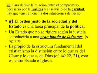 a )   El orden justo de la sociedad y del Estado  es una tarea principal de la  política .  Un Estado que no se rigiera según la justicia se reduciría a una  gran banda de ladrones , ( S. Agustín).  Es propio de la estructura fundamental del cristianismo la distinción entre lo que es del César y lo que es de Dios (cf.  Mt  22, 21), esto es, entre Estado e Iglesia. 28 . Para definir la relación entre el compromiso necesario por la  justicia  y el servicio de la  caridad , hay que tener en cuenta dos situaciones de hecho: 