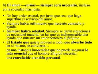 No hay orden estatal, por justo que sea, que haga superfluo el servicio del amor. Siempre habrá sufrimiento que necesite consuelo y ayuda.  Siempre habrá soledad . Siempre se darán situaciones de necesidad material en las que es indispensable una ayuda que muestre un amor concreto al prójimo. El  Estado que  quiere proveer a todo, que  absorbe todo  en sí mismo, se convierte… en una instancia burocrática que no puede asegurar  lo más esencial  que el hombre afligido necesita:  una  entrañable atención personal .  b )  El amor — caritas — siempre será necesario , incluso en la sociedad más justa.  