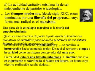 … Los  tiempos modernos , (desde siglo XIX), están dominados por una  filosofía del progreso … cuya forma más radical es el  marxismo .  b ) La actividad caritativa cristiana ha de ser independiente de partidos e ideologías.  Se frena así el potencial  revolucionario  y, …se paraliza la  insurrección  hacia un mundo mejor. De aquí el rechazo y  ataque a la caridad  como un sistema conservador del   statu quo .  En realidad,  ésta es una filosofía inhumana . El  hombre  que vive  en el presente  es  sacrificado  al  Moloc  del futuro , un futuro cuya efectiva realización resulta dudoso…  Una parte de la  estrategia marxista  es la  teoría del empobrecimiento : Quien en una situación de poder injusto ayuda al hombre con iniciativas de  caridad  se pone de hecho  al servicio de ese sistema injusto , haciéndolo aparecer soportable…  