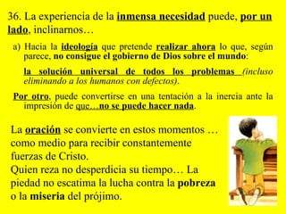 a) Hacia la  ideología  que pretende  realizar ahora   lo que, según parece,  no consigue el gobierno de Dios sobre el mundo :  la solución universal de todos los problemas  (incluso eliminando a los humanos con defectos) .  Por otro , puede convertirse en una tentación a la inercia ante la impresión de  que… no se puede hacer nada .  36. La experiencia de la  inmensa necesidad  puede,  por un lado , inclinarnos… La  oración  se convierte en estos momentos …como medio para recibir constantemente fuerzas de Cristo.  Quien reza no desperdicia su tiempo… La piedad no escatima la lucha contra la  pobreza  o la  miseria  del prójimo.  