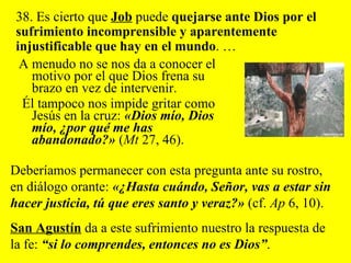 A menudo no se nos da a conocer el motivo por el que Dios frena su brazo en vez de intervenir.  Él tampoco nos impide gritar como Jesús en la cruz:  «Dios mío, Dios mío, ¿por qué me has abandonado?»  ( Mt  27, 46).  38. Es cierto que  Job  puede  quejarse ante Dios por el sufrimiento incomprensible y aparentemente injustificable que hay en el mundo . …  Deberíamos permanecer con esta pregunta ante su rostro, en diálogo orante:  «¿Hasta cuándo, Señor, vas a estar sin hacer justicia, tú que eres santo y veraz?»  (cf.  Ap  6, 10).  San Agustín  da a este sufrimiento nuestro la respuesta de la fe:  “si lo comprendes, entonces no es Dios” . 
