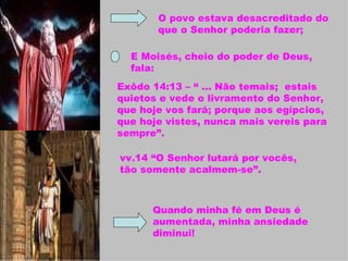 O povo estava desacreditado do que o Senhor poderia fazer; E Moisés, cheio do poder de Deus, fala:  Exôdo 14:13 – “ ... Não temais;  estais quietos e vede o livramento do Senhor, que hoje vos fará; porque aos egípcios, que hoje vistes, nunca mais vereis para sempre”. vv.14 “O Senhor lutará por vocês, tão somente acalmem-se”. Quando minha fé em Deus é aumentada, minha ansiedade diminui! 