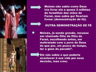 Moisés não sabia como Deus iria livrar ele e quase 2 milhões de Israelitas das mãos de Faraó, mas sabia qur ficariam livres: (demonstração de fé); OUTRA DEMONSTRAÇÃO DE FÉ Moisés, já sendo grande, recusou ser chamado filho da filha de Faraó, escolhendo antes, ser maltratado com o povo de Deus  do que por, um pouco de tempo, ter o gozo do pecado”. Ele não sabia o que poderia acontecer à sua vida por essa decisão, mas creu; 