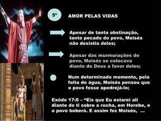 5ª AMOR PELAS VIDAS Apesar de tanta obstinação, tanto pecado do povo, Moisés não desistia deles; Apesar das murmurações do povo, Moisés se colocava diante de Deus a favor deles; Num determinado momento, pela falta de água, Moisés pensou que o povo fosse apedrejá-lo;  Exôdo 17:6 – “Eis que Eu estarei ali diante de ti sobre a rocha, em Horebe, e o povo beberá. E assim fez Moisés,  ... 
