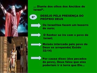 ... Diante dos olhos dos Anciãos de Israel”. 6ª DESEJO PELA PRESENÇA DO PRÓPRIO DEUS Os Israelitas fazem um bezerro de ouro; O Senhor se ira com o povo de Israel; Moisés intercede pelo povo de Deus se arrepende( Exôdo 32:14) Por causa disso (dos pecados do povo), Deus falou que eles poderiam ir à terra que Ele... 