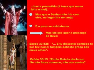...havia prometido (à terra que mana leite e mel). Mas que o Senhor não iria com eles, no lugar iria um anjo; E o povo se entristeceu Mas Moisés quer a presença de Deus; Exôdo 33:12b – “... E tu disseste: conheço-te por teu nome; também achaste graça aos meus olhos”. Exôdo 33:15  “Então Moisés declarou: Se não fores conosco, não nos envies”. 