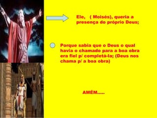 Ele,  ( Moisés), queria a presença do próprio Deus; Porque sabia que o Deus o qual havia o chamado para a boa obra era fiel p/ completá-la; (Deus nos chama p/ a boa obra) AMÉM..... 