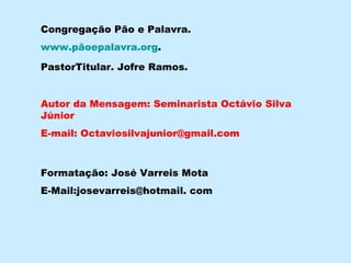 Autor da Mensagem: Seminarista Octávio Silva Júnior E-mail: Octaviosilvajunior@gmail.com Formatação: José Varreis Mota E-Mail:josevarreis@hotmail. com Congregação Pão e Palavra. www.pãoepalavra.org . PastorTitular. Jofre Ramos. 