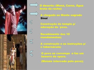 O deserto: (Maná, Carne, Água brota da rocha) A chegada ao Monte sagrado  Sinai Construção do templo p/ adoração do ´povo. Recebimento dos 10 mandamentos; A construção e as instruções p/ o tabernáculo; O povo se corrompe  e faz um bezerro de opuro. (Moisés intercede pelo povo); 