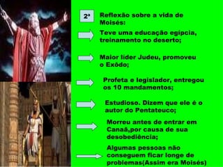 2ª Reflexão sobre a vida de Moisés: Teve uma educação egípcia, treinamento no deserto; Maior líder Judeu, promoveu o Exôdo; Profeta e legislador, entregou os 10 mandamentos; Estudioso. Dizem que ele é o autor do Pentateuco; Morreu antes de entrar em Canaã,por causa de sua desobediência; Algumas pessoas não conseguem ficar longe de problemas(Assim era Moisés) 