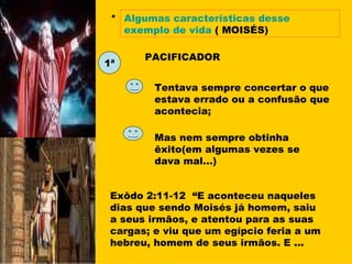* Algumas características desse exemplo de vida   ( MOISÉS) 1ª PACIFICADOR Tentava sempre concertar o que estava errado ou a confusão que acontecia; Mas nem sempre obtinha êxito(em algumas vezes se dava mal...) Exôdo 2:11-12  “E aconteceu naqueles dias que sendo Moisés já homem, saiu  a seus irmãos, e atentou para as suas cargas; e viu que um egípcio feria a um hebreu, homem de seus irmãos. E ... 