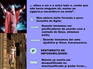 ... olhou a um e a outro lado e, vendo que não havia ninguém ali, matou ao egípcio,e escondeu-o na areia”.   Mas obteve êxito livrando o povo Israelita do Egito; Quando tentamos ser pacificadores de acordo com a vontade de Deus, obtemos êxito; Quando tentamos dar uma ajudinha p/ Deus, fracassamos; 2ª SENTIMENTO DE IMPOSSIBILIDADE: Moisés se sentia um desqualificado ou desclassificado p/ poder livrar... 