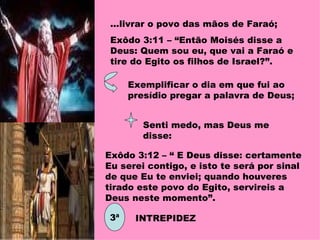 ...livrar o povo das mãos de Faraó; Exôdo 3:11 – “Então Moisés disse a Deus: Quem sou eu, que vai a Faraó e tire do Egito os filhos de Israel?”. Exemplificar o dia em que fui ao presídio pregar a palavra de Deus; Senti medo, mas Deus me disse: Exôdo 3:12 – “ E Deus disse: certamente Eu serei contigo, e isto te será por sinal de que Eu te enviei; quando houveres tirado este povo do Egito, servireis a Deus neste momento”. 3ª INTREPIDEZ 