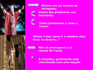 Moisés era um homem de intrepidez;  Diante dos problemas, era insistente;  Falou juntamente c/ Arão a Faraó: “ Deixe o meu ´povo ir e celebrar uma festa no deserto...” Não se preocupava c/ a reação de Faraó; A intrpidez, geralmente está relacionada com uma reaçaõ: 