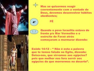 Mas se quisermos reagir coerentemente com a vontade de Deus, devemos desenvolver hábitos obedientes; 4ª FÉ Quando o povo Israelita estava de frente p/o Mar Vermelho e o exército de Faraó atrás começaram a murmurar dizendo: Exôdo 14:12 – “ Não é esta a palavra que te temos falado no Egito, dizendo: Deixa-nos, que sirvamos aos egípcios? pois que melhor nos fora servir aos egípcios do que morrermos no deserto”. 