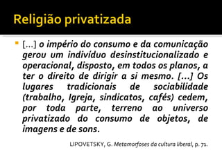 [...]  o império do consumo e da comunicação gerou um indivíduo desinstitucionalizado e operacional, disposto, em todos os planos, a ter o direito de dirigir a si mesmo. [...] Os lugares tradicionais de sociabilidade (trabalho, Igreja, sindicatos, cafés) cedem, por toda parte, terreno ao universo privatizado do consumo de objetos, de imagens e de sons. LIPOVETSKY, G.  Metamorfoses da cultura liberal , p. 71. 