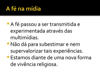 A fé passou a ser transmitida e experimentada através das multimídias.  Não dá para subestimar e nem supervalorizar tais experiências.  Estamos diante de uma nova forma de vivência religiosa. 