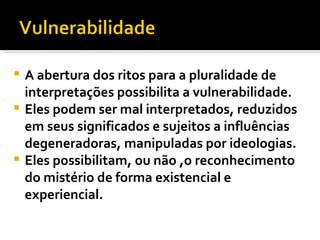 A abertura dos ritos para a pluralidade de interpretações possibilita a vulnerabilidade.  Eles podem ser mal interpretados, reduzidos em seus significados e sujeitos a influências degeneradoras, manipuladas por ideologias.  Eles possibilitam, ou não ,o reconhecimento do mistério de forma existencial e experiencial.  