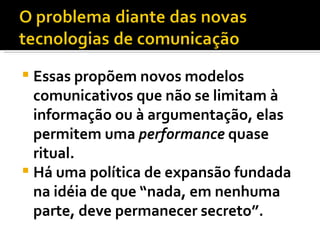 Essas propõem novos modelos comunicativos que não se limitam à informação ou à argumentação, elas permitem uma  performance  quase ritual.  Há uma política de expansão fundada na idéia de que “nada, em nenhuma parte, deve permanecer secreto”.  