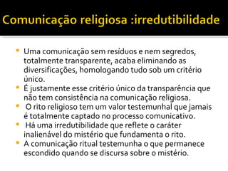 Uma comunicação sem resíduos e nem segredos, totalmente transparente, acaba eliminando as diversificações, homologando tudo sob um critério único.  É justamente esse critério único da transparência que não tem consistência na comunicação religiosa. O rito religioso tem um valor testemunhal que jamais é totalmente captado no processo comunicativo. Há uma irredutibilidade que reflete o caráter inalienável do mistério que fundamenta o rito.  A comunicação ritual testemunha o que permanece escondido quando se discursa sobre o mistério.  