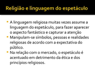 A linguagem religiosa muitas vezes assume a linguagem do espetáculo, para fazer aparecer o aspecto fantástico e capturar a atenção Manipulam-se símbolos, pessoas e realidades religiosas de acordo com a expectativa do público.  Na relação com o mercado, o espetáculo é acentuado em detrimento da ética e dos princípios religiosos. 