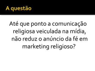 Até que ponto a comunicação religiosa veiculada na mídia, não reduz o anúncio da fé em marketing religioso?  