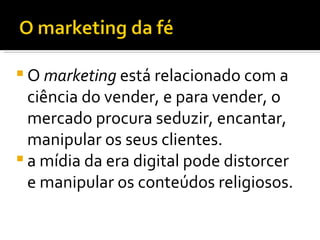 O  marketing  está relacionado com a ciência do vender, e para vender, o mercado procura seduzir, encantar, manipular os seus clientes. a mídia da era digital pode distorcer e manipular os conteúdos religiosos.  