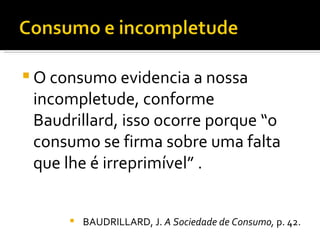 O consumo evidencia a nossa incompletude, conforme Baudrillard, isso ocorre porque “o consumo se firma sobre uma falta que lhe é irreprimível” . BAUDRILLARD, J.  A Sociedade de Consumo,  p. 42. 