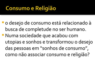 o desejo de consumo está relacionado à busca de completude no ser humano.  Numa sociedade que acabou com utopias e sonhos e transformou o desejo das pessoas em “sonhos de consumo”, como não associar consumo e religião?  