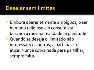 Embora aparentemente ambíguos, o ser humano religioso e o consumista buscam a mesma realidade: a plenitude.  Quando se deseja o ilimitado não interessam os outros, a partilha e a ética. Nunca sobra nada para partilhar, sempre falta.  