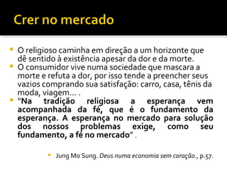 O religioso caminha em direção a um horizonte que dê sentido à existência apesar da dor e da morte.  O consumidor vive numa sociedade que mascara a morte e refuta a dor, por isso tende a preencher seus vazios comprando sua satisfação: carro, casa, tênis da moda, viagem... .  “ Na tradição religiosa a esperança vem acompanhada da fé, que é o fundamento da esperança. A esperança no mercado para solução dos nossos problemas exige, como seu fundamento, a fé no mercado ”  .  Jung Mo Sung.  Deus numa economia sem coração. , p.57. 