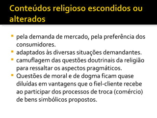 pela demanda de mercado, pela preferência dos consumidores.  adaptados às diversas situações demandantes. camuflagem das questões doutrinais da religião para ressaltar os aspectos pragmáticos.  Questões de moral e de dogma ficam quase diluídas em vantagens que o fiel-cliente recebe ao participar dos processos de troca (comércio) de bens simbólicos propostos.  