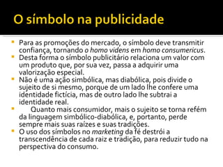 Para as promoções do mercado, o símbolo deve transmitir confiança, tornando  o homo videns  em  homo consumericus .  Desta forma o símbolo publicitário relaciona um valor com um produto que, por sua vez, passa a adquirir uma valorização especial.  Não é uma ação simbólica, mas diabólica, pois divide o sujeito de si mesmo, porque de um lado lhe confere uma identidade fictícia, mas de outro lado lhe subtrai a identidade real.  Quanto mais consumidor, mais o sujeito se torna refém da linguagem simbólico-diabólica, e, portanto, perde sempre mais suas raízes e suas tradições.  O uso dos símbolos no  marketing  da fé destrói a transcendência de cada raiz e tradição, para reduzir tudo na perspectiva do consumo.  