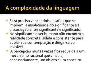 Será preciso vencer dois desafios que se impõem: a insuficiência do significante e a dissociação entre significante e significado.  No significante o ser humano não encontra a realidade concreta, sólida e consistente para apoiar sua contemplação e dirigir-se ao invisível. A percepção muitas vezes fica reduzida a um mecanismo racional que vincula, necessariamente, um objeto e um conceito.  
