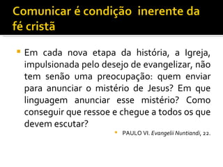 Em cada nova etapa da história, a Igreja, impulsionada pelo desejo de evangelizar, não tem senão uma preocupação: quem enviar para anunciar o mistério de Jesus? Em que linguagem anunciar esse mistério? Como conseguir que ressoe e chegue a todos os que devem escutar?  PAULO VI.  Evangelii Nuntiandi , 22. 