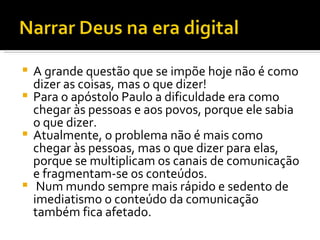 A grande questão que se impõe hoje não é como dizer as coisas, mas o que dizer!  Para o apóstolo Paulo a dificuldade era como chegar às pessoas e aos povos, porque ele sabia o que dizer.  Atualmente, o problema não é mais como chegar às pessoas, mas o que dizer para elas, porque se multiplicam os canais de comunicação e fragmentam-se os conteúdos. Num mundo sempre mais rápido e sedento de imediatismo o conteúdo da comunicação também fica afetado.  
