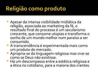 Apesar da intensa visibilidade midiática da religião, associada ao marketing da fé, o resultado final do processo é um secularismo crescente, que consome utopias e transforma o sonho de um mundo melhor num paraíso a ser consumido.  A transcendência é experimentada mais como um produto de mercado.  Apropria-se da linguagem religiosa mas vive-se como se Deus não existisse.  Há um descompasso entre a estética religiosa e a ética no cotidiano, para a maioria dos crentes.  