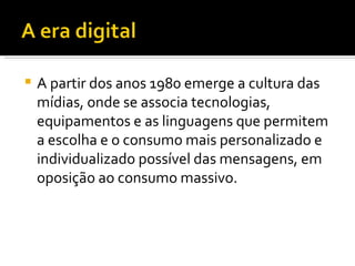 A partir dos anos 1980 emerge a cultura das mídias, onde se associa tecnologias, equipamentos e as linguagens que permitem a escolha e o consumo mais personalizado e individualizado possível das mensagens, em oposição ao consumo massivo.  