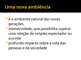 é o ambiente natural das novas gerações.  interatividade, que possibilita superar uma relação de simples espectador ou ouvinte profundo impacto sobre a vida das pessoas e da sociedade 