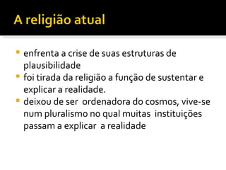 enfrenta a crise de suas estruturas de plausibilidade foi tirada da religião a função de sustentar e explicar a realidade. deixou de ser  ordenadora do cosmos, vive-se num pluralismo no qual muitas  instituições passam a explicar  a realidade 