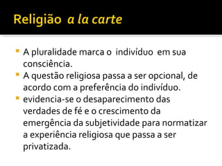 A pluralidade marca o  indivíduo  em sua consciência.  A questão religiosa passa a ser opcional, de acordo com a preferência do indivíduo.  evidencia-se o desaparecimento das verdades de fé e o crescimento da emergência da subjetividade para normatizar a experiência religiosa que passa a ser privatizada. 