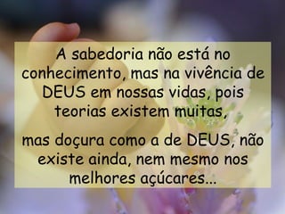 A sabedoria não está no
conhecimento, mas na vivência de
  DEUS em nossas vidas, pois
    teorias existem muitas,
mas doçura como a de DEUS, não
 existe ainda, nem mesmo nos
      melhores açúcares...
 