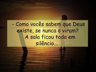  - Como vocês sabem que Deus
   existe, se nunca o viram?
       A sala ficou toda em
           silêncio...
 
