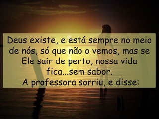 Deus existe, e está sempre no meio
de nós, só que não o vemos, mas se
   Ele sair de perto, nossa vida
         fica...sem sabor.
   A professora sorriu, e disse:
 