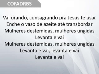 COFADRBS
Vai orando, consagrando pra Jesus te usar
Enche o vaso de azeite até transbordar
Mulheres destemidas, mulheres ungidas
Levanta e vai
Mulheres destemidas, mulheres ungidas
Levanta e vai, levanta e vai
Levanta e vai
 