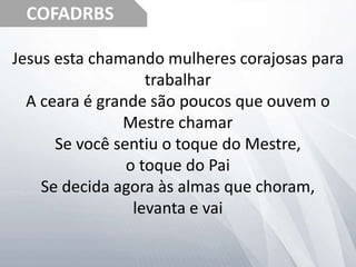 COFADRBS
Jesus esta chamando mulheres corajosas para
trabalhar
A ceara é grande são poucos que ouvem o
Mestre chamar
Se você sentiu o toque do Mestre,
o toque do Pai
Se decida agora às almas que choram,
levanta e vai
 